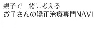 親子で一緒に考えるお子さんの矯正専門NAVI